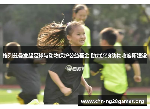 格列兹曼发起足球与动物保护公益基金 助力流浪动物收容所建设 格列兹曼发起足球与动物保护公益基金 助力流浪动物收容所建设