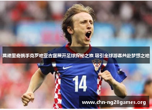 莫德里奇携手克罗地亚古堡展开足球探秘之旅 吸引全球游客共赴梦想之地 莫德里奇携手克罗地亚古堡展开足球探秘之旅 吸引全球游客共赴梦想之地