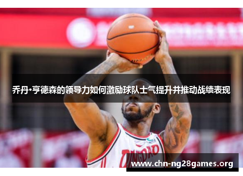 乔丹·亨德森的领导力如何激励球队士气提升并推动战绩表现