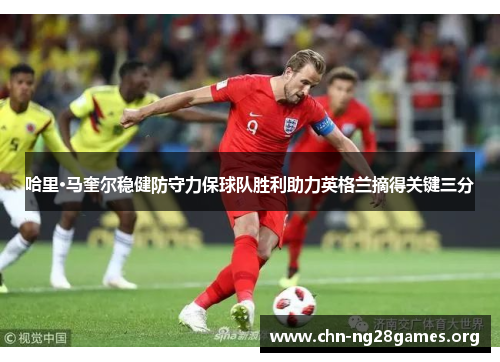 哈里·马奎尔稳健防守力保球队胜利助力英格兰摘得关键三分 哈里·马奎尔稳健防守力保球队胜利助力英格兰摘得关键三分
