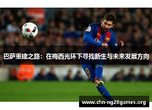巴萨重建之路：在梅西光环下寻找新生与未来发展方向
