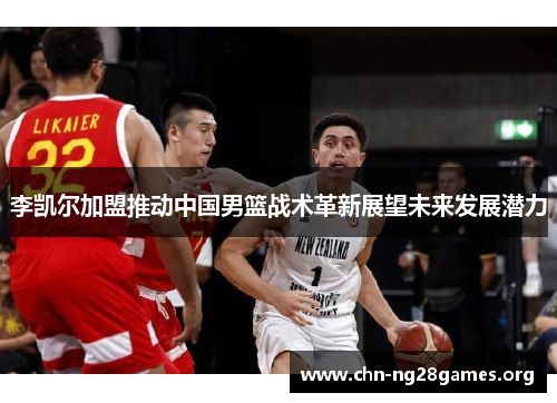 李凯尔加盟推动中国男篮战术革新展望未来发展潜力 李凯尔加盟推动中国男篮战术革新展望未来发展潜力