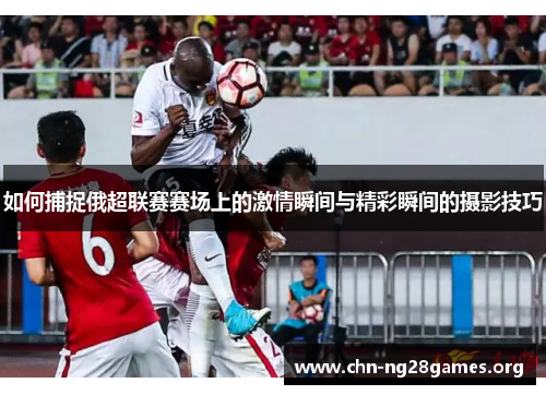 如何捕捉俄超联赛赛场上的激情瞬间与精彩瞬间的摄影技巧 如何捕捉俄超联赛赛场上的激情瞬间与精彩瞬间的摄影技巧