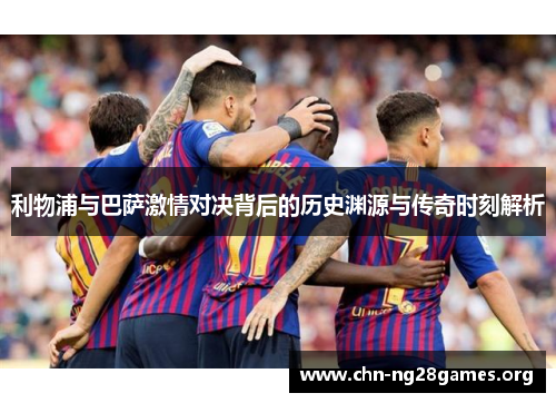 利物浦与巴萨激情对决背后的历史渊源与传奇时刻解析 利物浦与巴萨激情对决背后的历史渊源与传奇时刻解析