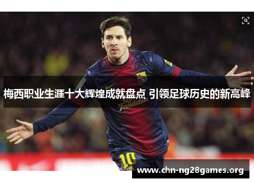 梅西职业生涯十大辉煌成就盘点 引领足球历史的新高峰