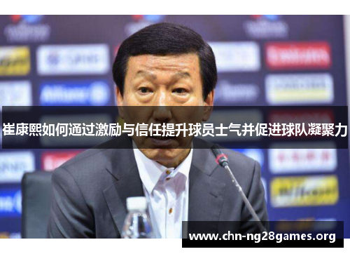 崔康熙如何通过激励与信任提升球员士气并促进球队凝聚力 崔康熙如何通过激励与信任提升球员士气并促进球队凝聚力