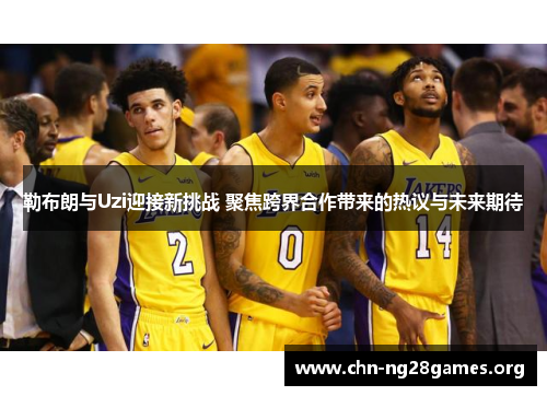 勒布朗与Uzi迎接新挑战 聚焦跨界合作带来的热议与未来期待