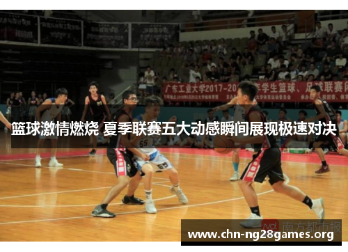 篮球激情燃烧 夏季联赛五大动感瞬间展现极速对决 篮球激情燃烧 夏季联赛五大动感瞬间展现极速对决