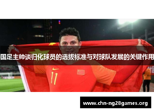 国足主帅谈归化球员的选拔标准与对球队发展的关键作用