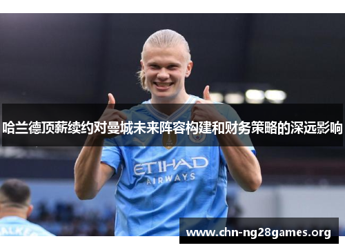 哈兰德顶薪续约对曼城未来阵容构建和财务策略的深远影响