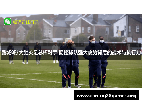 曼城8球大胜英足总杯对手 揭秘球队强大攻势背后的战术与执行力