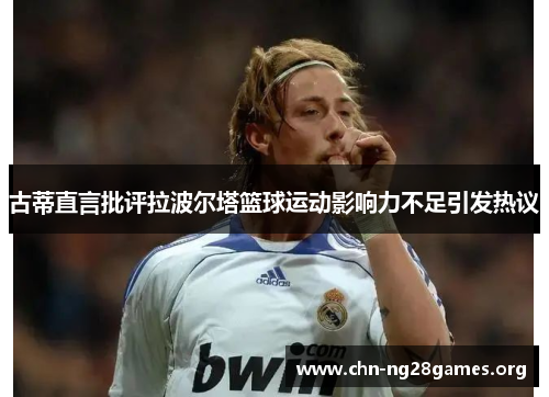 古蒂直言批评拉波尔塔篮球运动影响力不足引发热议 古蒂直言批评拉波尔塔篮球运动影响力不足引发热议
