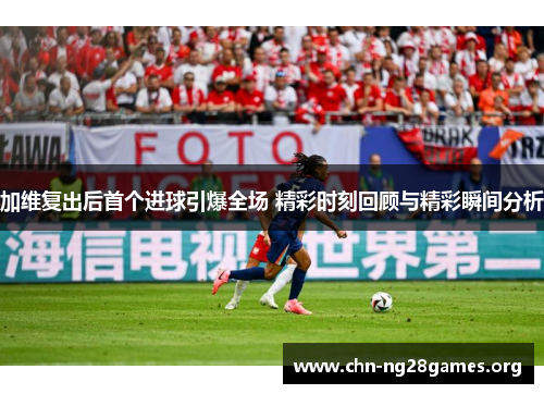 加维复出后首个进球引爆全场 精彩时刻回顾与精彩瞬间分析 加维复出后首个进球引爆全场 精彩时刻回顾与精彩瞬间分析