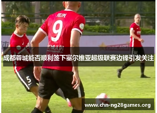 成都蓉城能否顺利签下塞尔维亚超级联赛边锋引发关注