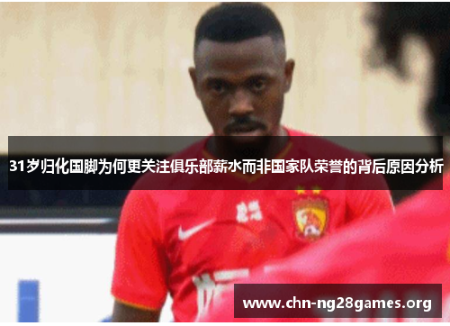 31岁归化国脚为何更关注俱乐部薪水而非国家队荣誉的背后原因分析