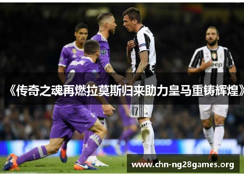 《传奇之魂再燃拉莫斯归来助力皇马重铸辉煌》 《传奇之魂再燃拉莫斯归来助力皇马重铸辉煌》