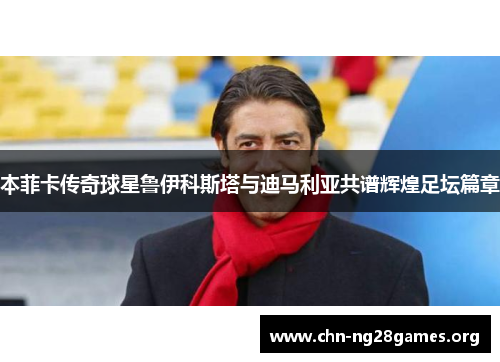 本菲卡传奇球星鲁伊科斯塔与迪马利亚共谱辉煌足坛篇章 本菲卡传奇球星鲁伊科斯塔与迪马利亚共谱辉煌足坛篇章