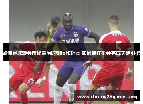 欧洲足球转会市场最后时刻操作指南 如何抓住机会完成关键引援
