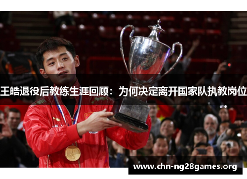 王皓退役后教练生涯回顾：为何决定离开国家队执教岗位