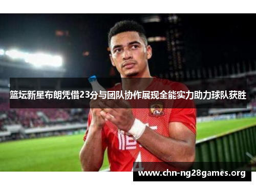 篮坛新星布朗凭借23分与团队协作展现全能实力助力球队获胜