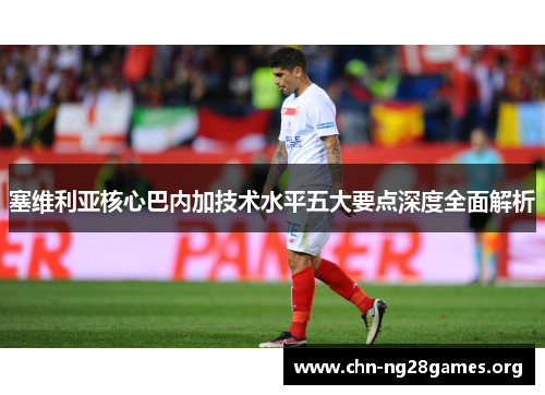 塞维利亚核心巴内加技术水平五大要点深度全面解析 塞维利亚核心巴内加技术水平五大要点深度全面解析