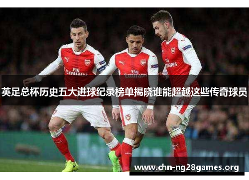 英足总杯历史五大进球纪录榜单揭晓谁能超越这些传奇球员 英足总杯历史五大进球纪录榜单揭晓谁能超越这些传奇球员