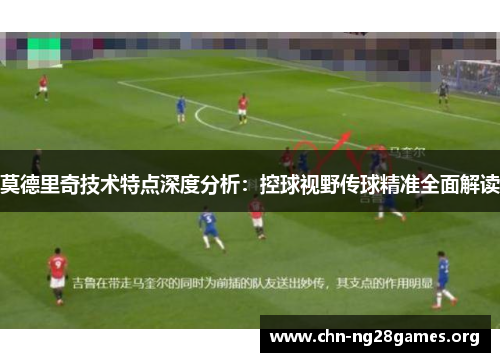 莫德里奇技术特点深度分析:控球视野传球精准全面解读 莫德里奇技术特点深度分析:控球视野传球精准全面解读