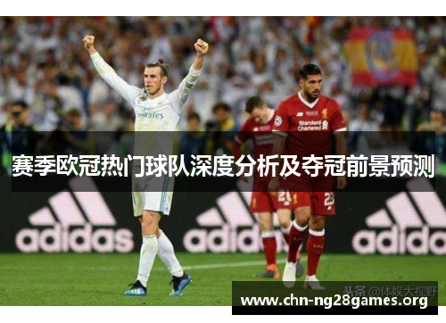 赛季欧冠热门球队深度分析及夺冠前景预测