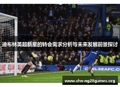 迪布林英超新星的转会需求分析与未来发展前景探讨