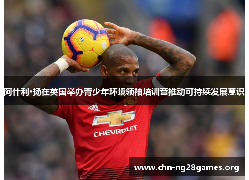 阿什利·扬在英国举办青少年环境领袖培训营推动可持续发展意识 阿什利·扬在英国举办青少年环境领袖培训营推动可持续发展意识