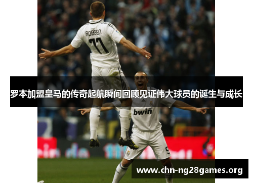 罗本加盟皇马的传奇起航瞬间回顾见证伟大球员的诞生与成长